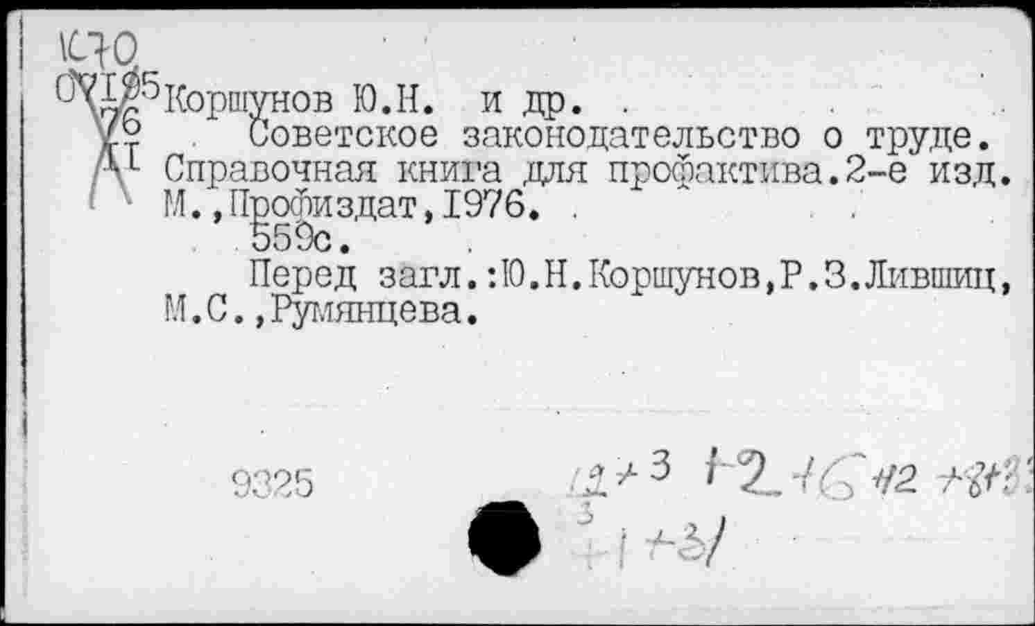 ﻿I Ш
Коршунов Ю.Н. и др. .
№■? Советское законодательство о труде.
А1 Справочная книга для профактива.2-е изд.
М.,Профиздат,1976. .
559с.
Перед загл.: 10. Н. Коршунов, Р. 3.Лившиц, М.С.,Румянцева.
9325
Ж